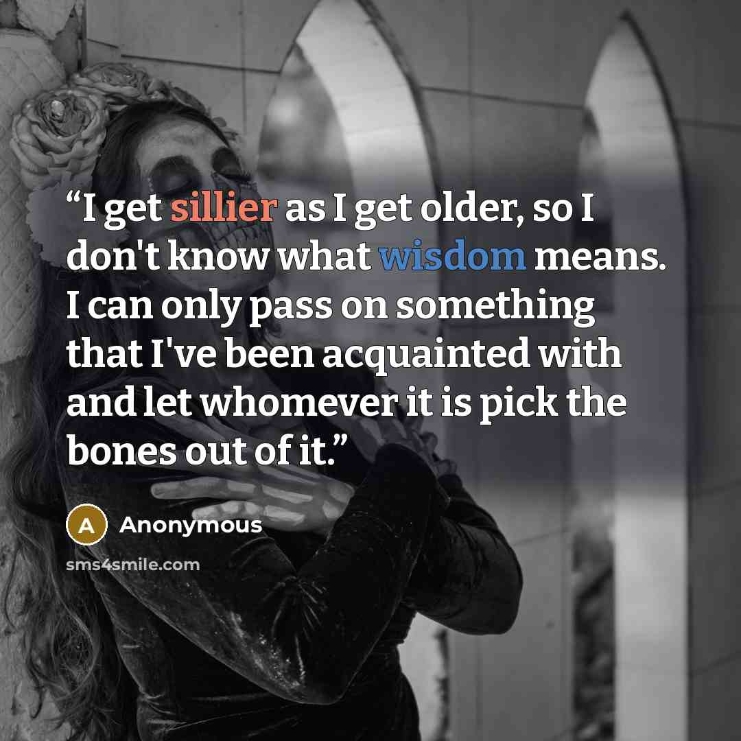“I get sillier as I get older, so I don't know what wisdom means. I can only pass on something that I've been acquainted with and let whomever it is pick the bones out of it.” quote by Anonymous