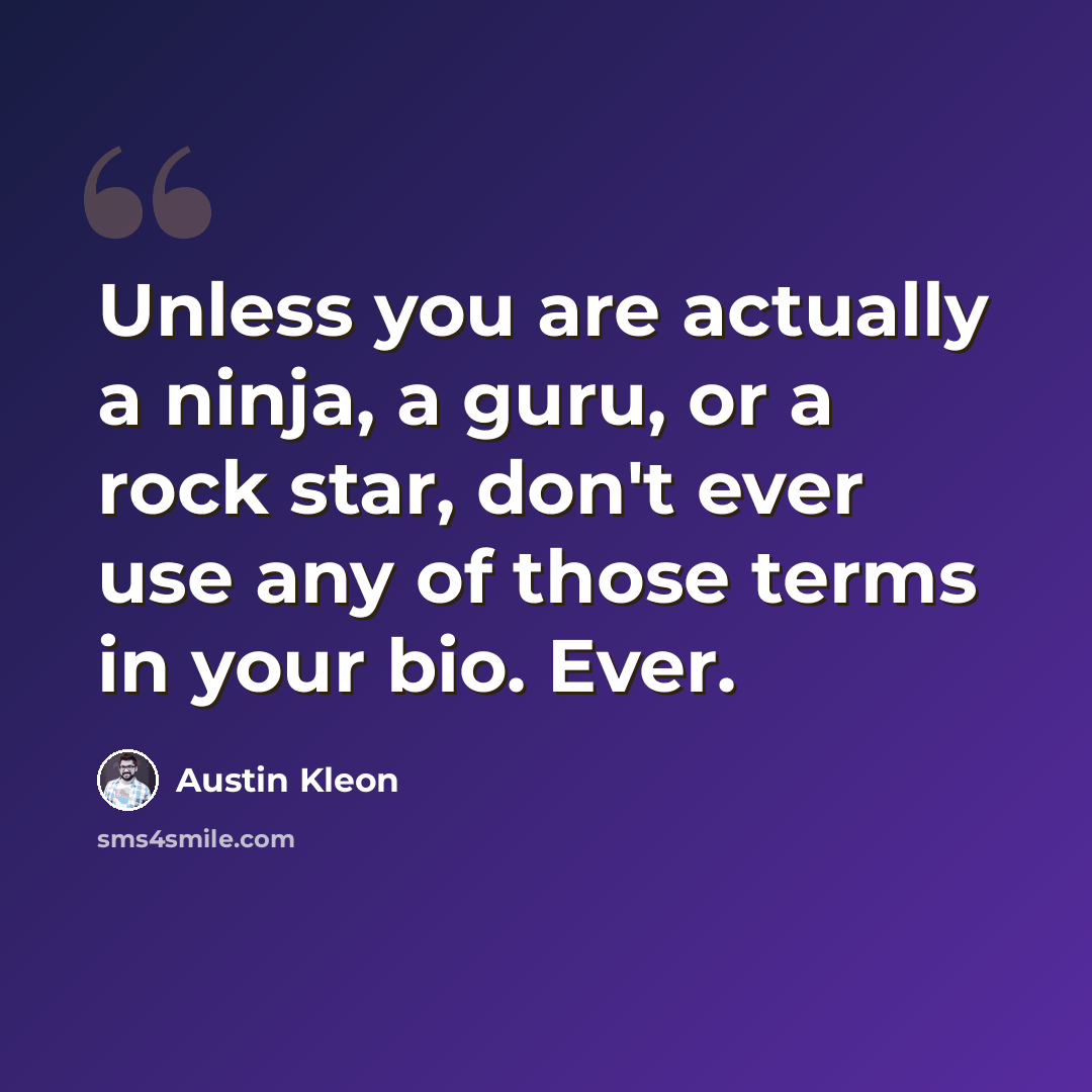 “Unless you are actually a ninja, a guru, or a rock star, don't ever use any of those terms in your bio. Ever.” quote by Austin Kleon