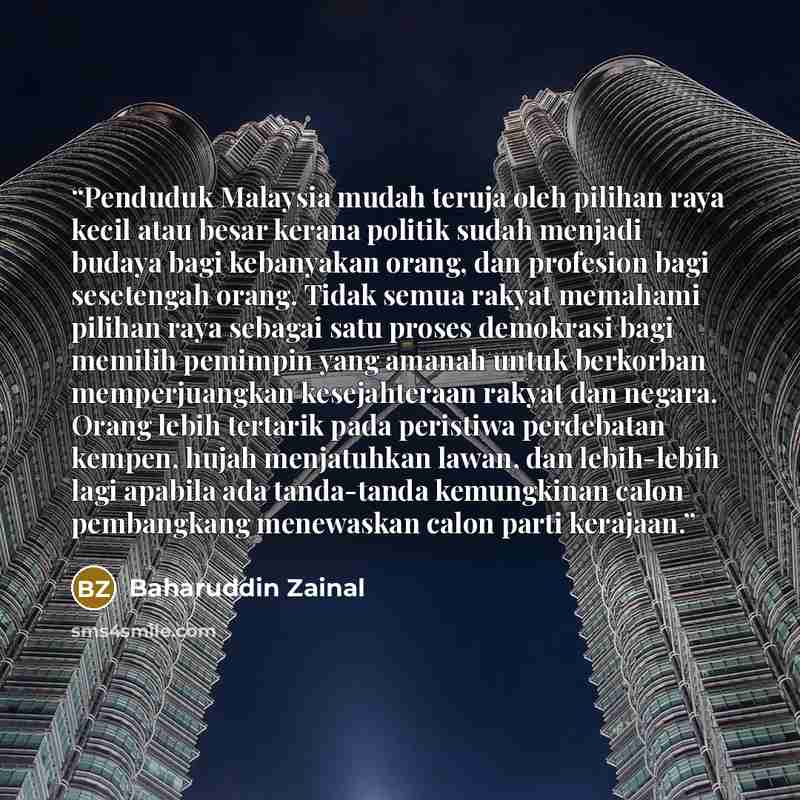 “Penduduk Malaysia mudah teruja oleh pilihan raya kecil atau besar kerana politik sudah menjadi budaya bagi kebanyakan orang, dan profesion bagi sesetengah orang. Tidak semua rakyat memahami pilihan raya sebagai satu proses demokrasi bagi memilih pemimpin yang amanah untuk berkorban memperjuangkan…” quote by Baharuddin Zainal
