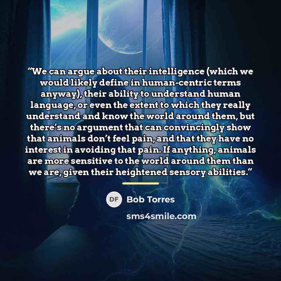 “We can argue about their intelligence (which we would likely define in human-centric terms anyway), their ability to understand human language, or even the extent to which they really understand and know the world around them, but there’s no argument that can convincingly show that animals don’t…” quote by Bob Torres
