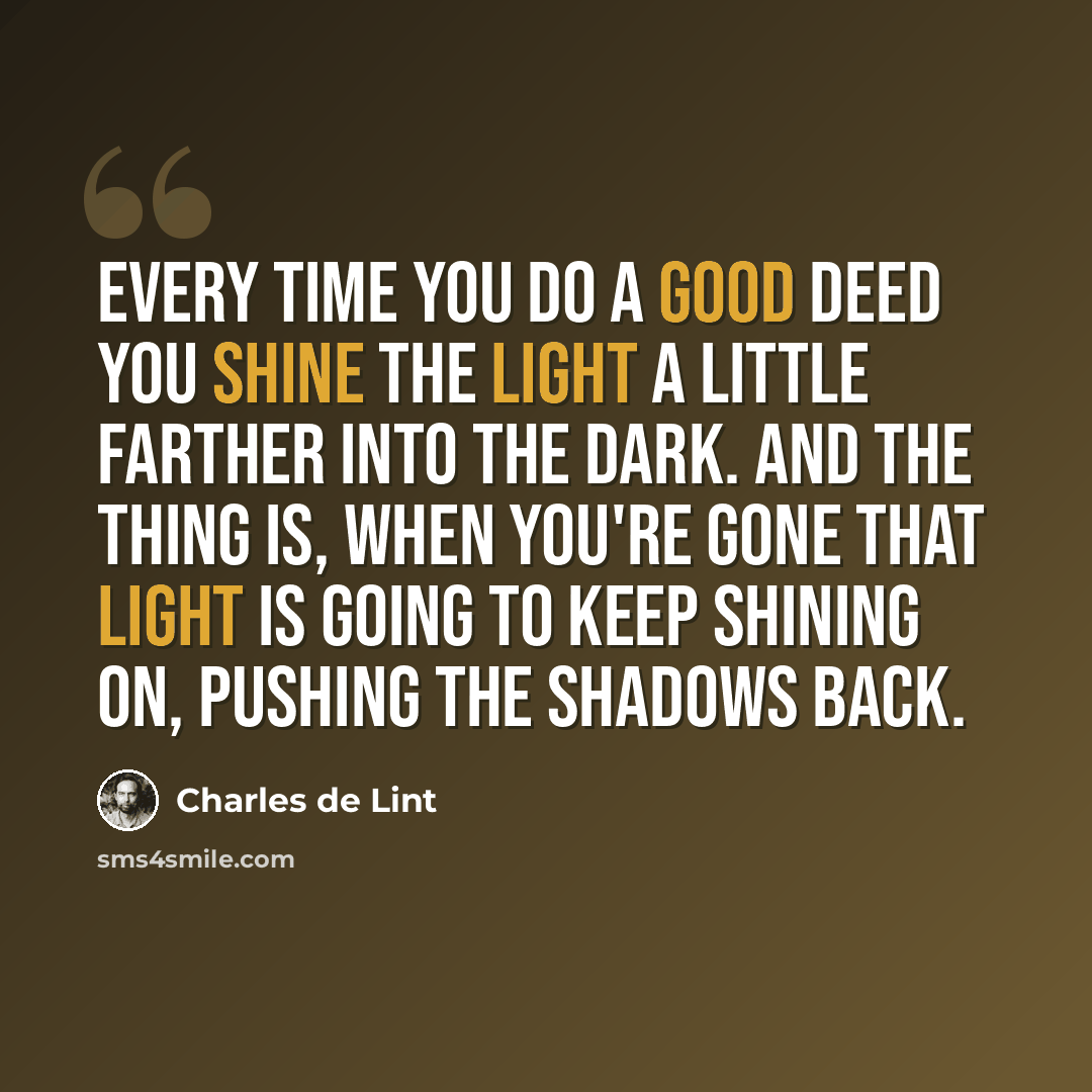“Every time you do a good deed you shine the light a little farther into the dark. And the thing is, when you're gone that light is going to keep shining on, pushing the shadows back.” quote by Charles de Lint