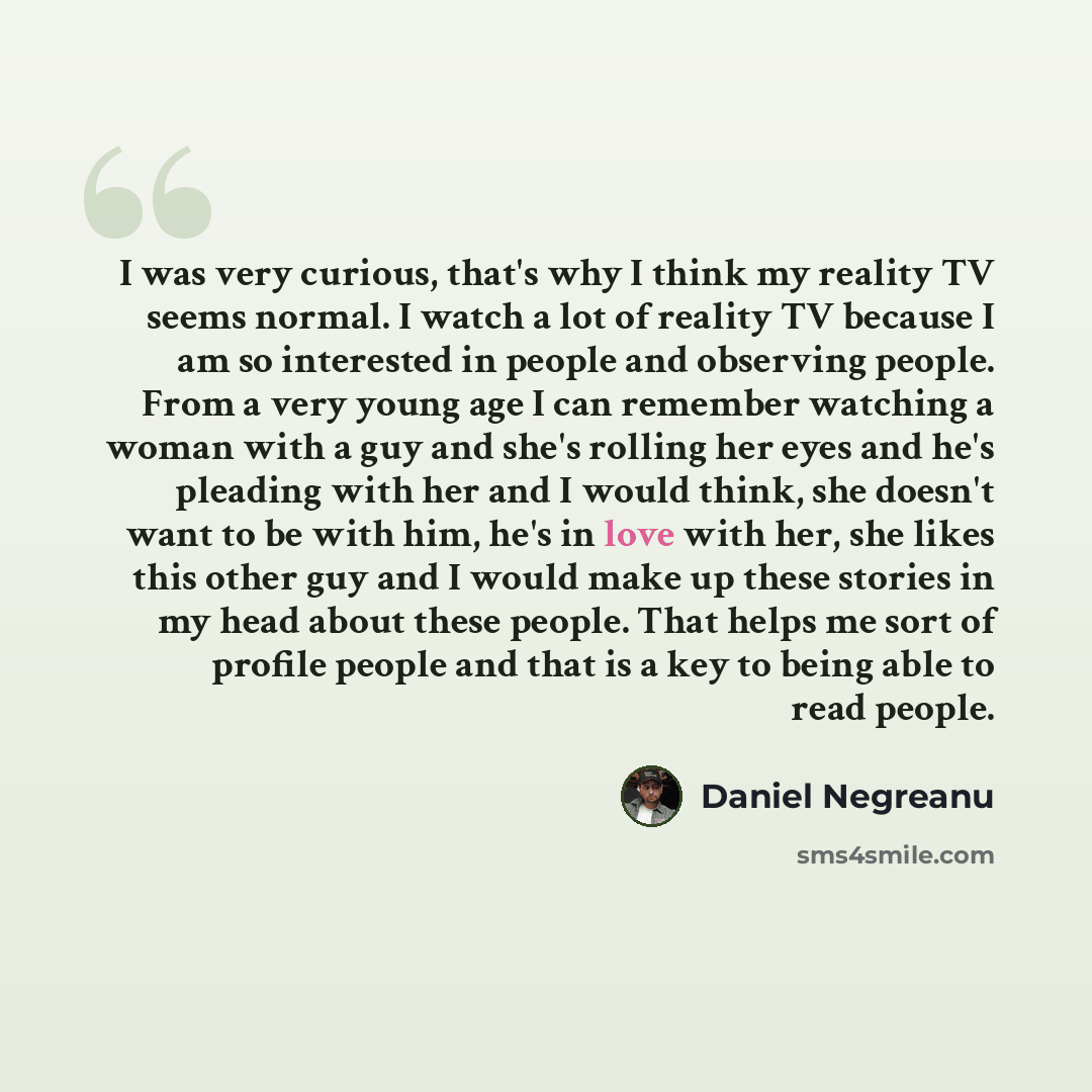 “I was very curious, that's why I think my reality TV seems normal. I watch a lot of reality TV because I am so interested in people and observing people. From a very young age I can remember watching a woman with a guy and she's rolling her eyes and he's pleading with her and I would think, she…” quote by Daniel Negreanu
