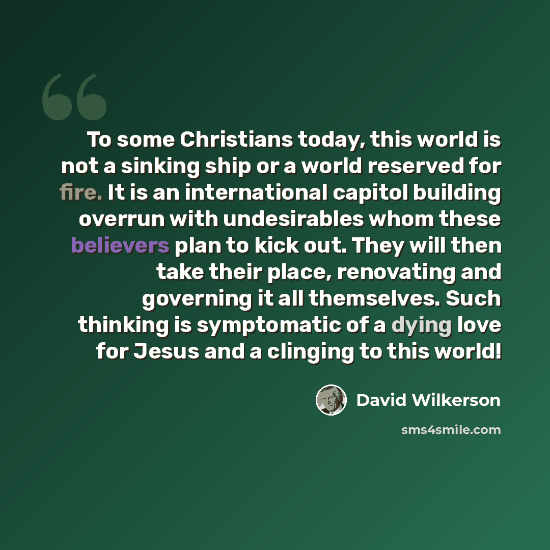 “To some Christians today, this world is not a sinking ship or a world reserved for fire. It is an international capitol building overrun with undesirables whom these believers plan to kick out. They will then take their place, renovating and governing it all themselves. Such thinking is…” quote by David Wilkerson