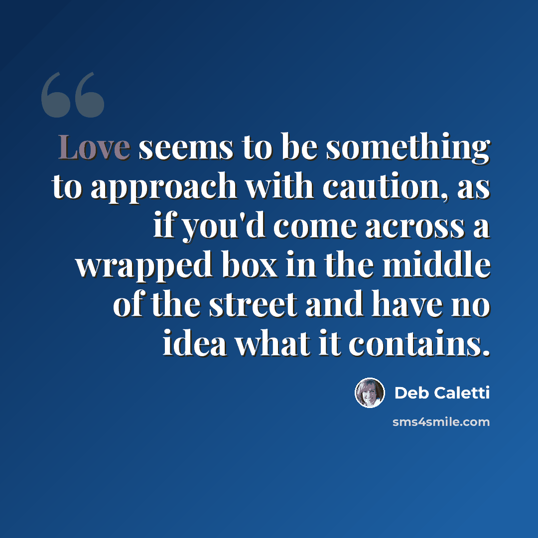 “Love seems to be something to approach with caution, as if you'd come across a wrapped box in the middle of the street and have no idea what it contains.” quote by Deb Caletti