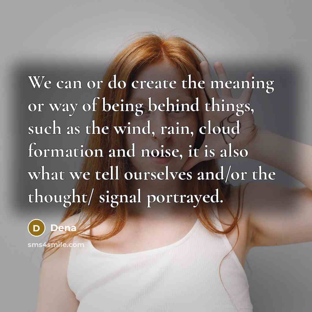 “We can or do create the meaning or way of being behind things, such as the wind, rain, cloud formation and noise, it is also what we tell ourselves and/or the thought/ signal portrayed.” quote by Dena