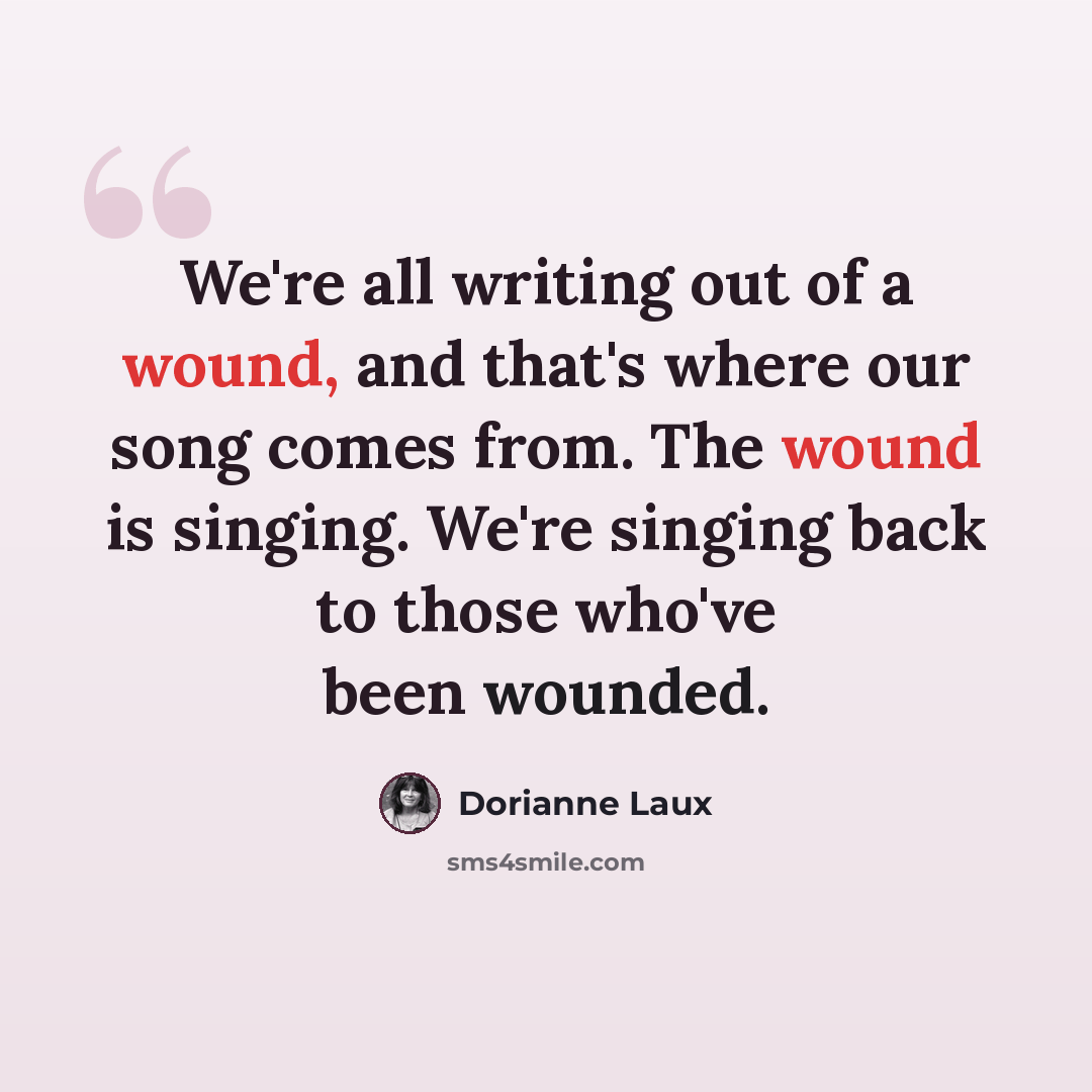 “We're all writing out of a wound, and that's where our song comes from. The wound is singing. We're singing back to those who've been wounded.” quote by Dorianne Laux