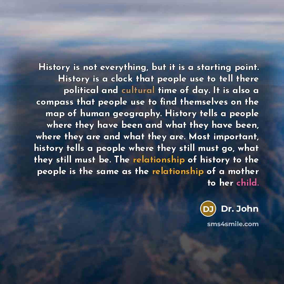 “History is not everything, but it is a starting point. History is a clock that people use to tell there political and cultural time of day. It is also a compass that people use to find themselves on the map of human geography. History tells a people where they have been and what they have been…” quote by Dr. John