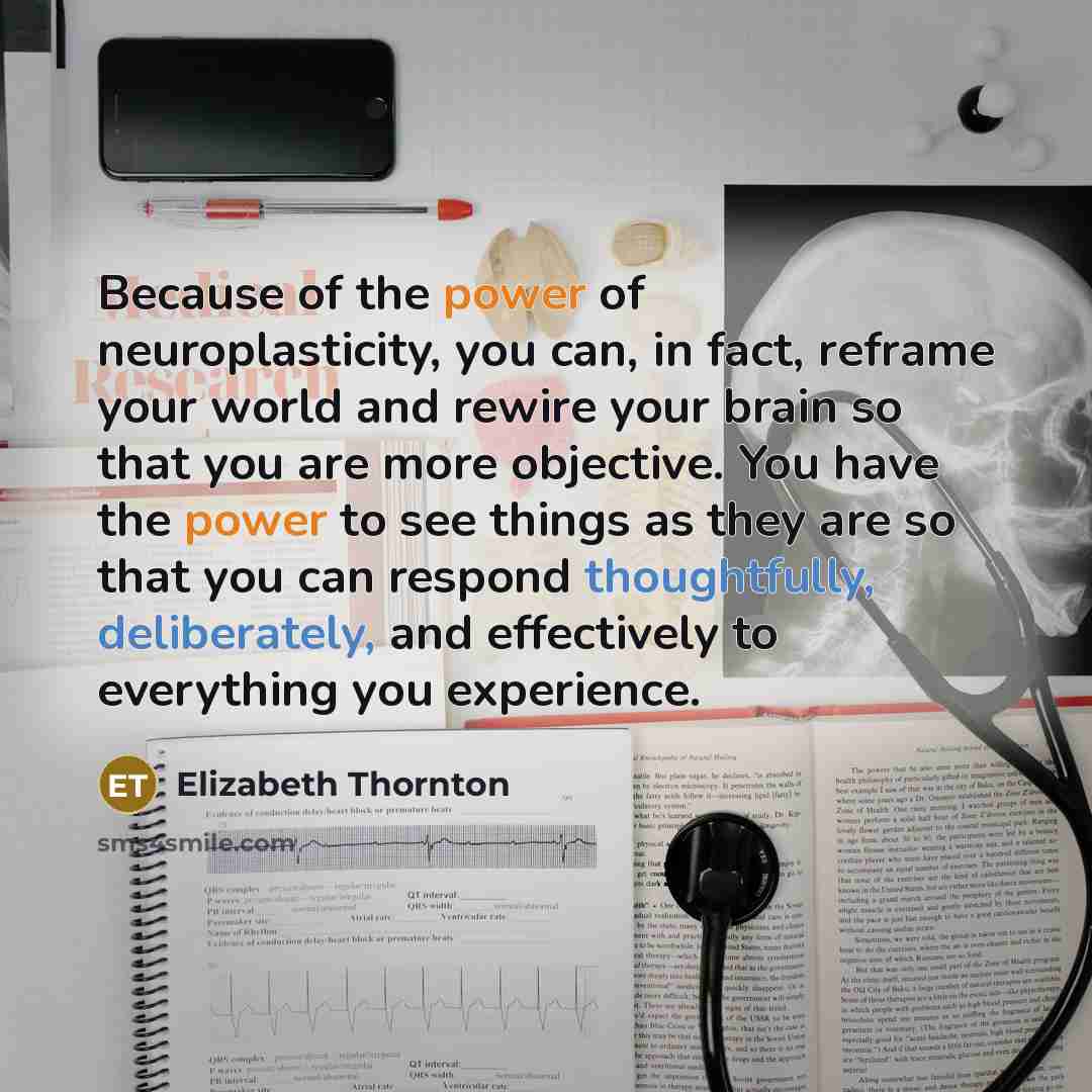 “Because of the power of neuroplasticity, you can, in fact, reframe your world and rewire your brain so that you are more objective. You have the power to see things as they are so that you can respond thoughtfully, deliberately, and effectively to everything you experience.” quote by Elizabeth Thornton