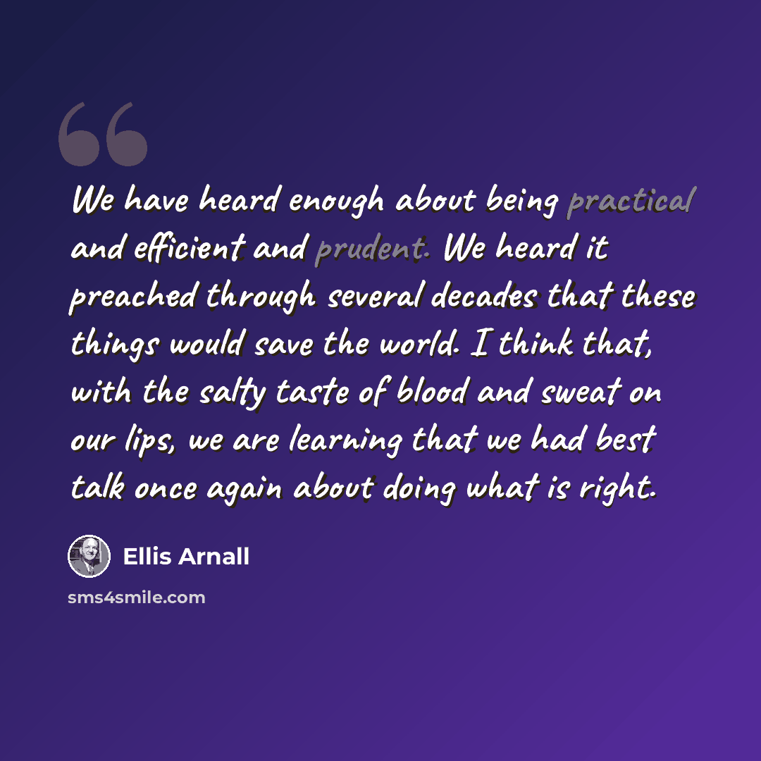 “We have heard enough about being practical and efficient and prudent. We heard it preached through several decades that these things would save the world. I think that, with the salty taste of blood and sweat on our lips, we are learning that we had best talk once again about doing what is right.” quote by Ellis Arnall
