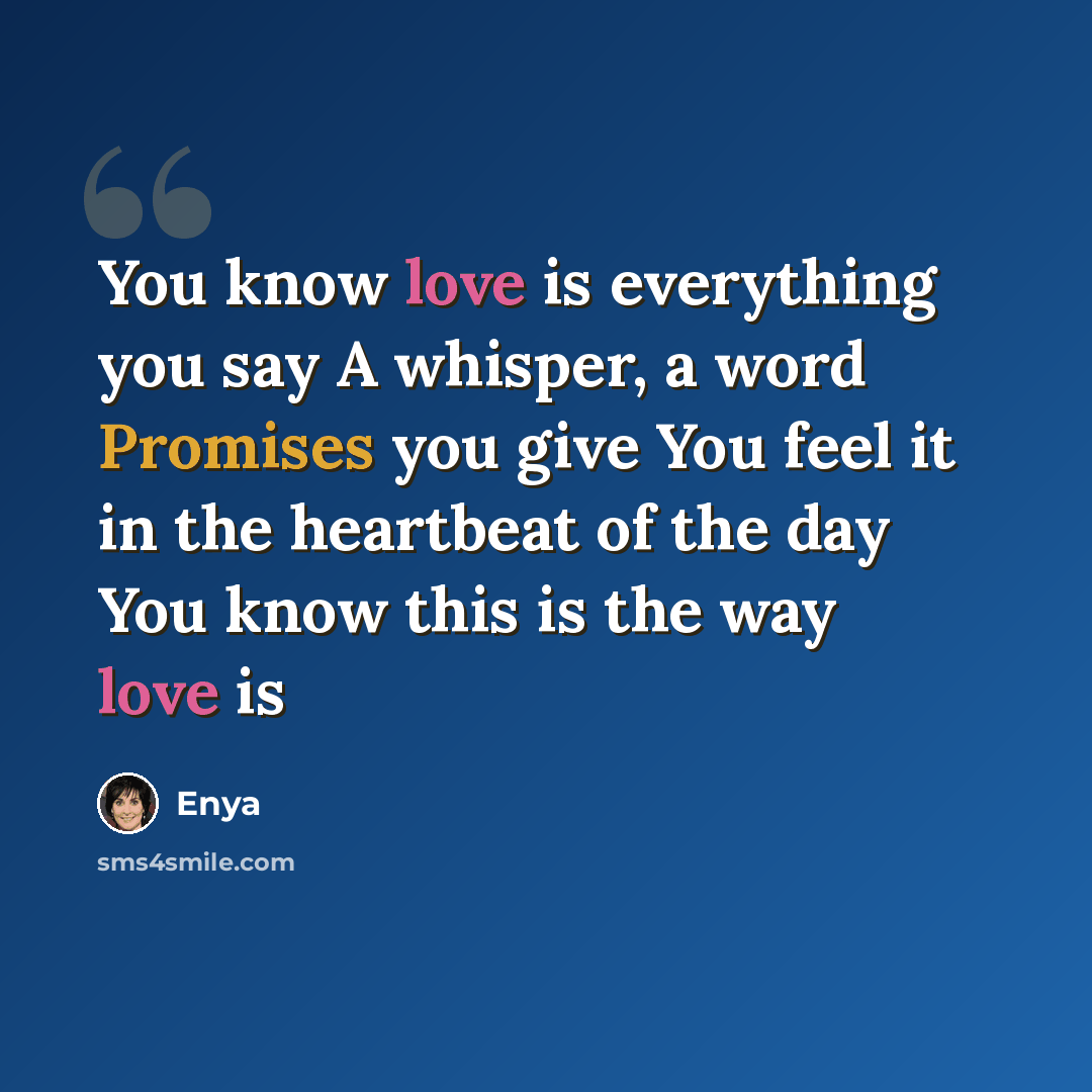 “You know love is everything you say A whisper, a word Promises you give You feel it in the heartbeat of the day You know this is the way love is” quote by Enya