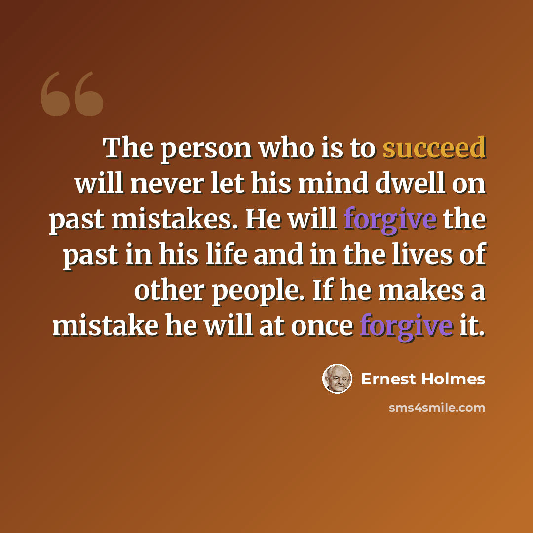 “The person who is to succeed will never let his mind dwell on past mistakes. He will forgive the past in his life and in the lives of other people. If he makes a mistake he will at once forgive it.” quote by Ernest Holmes