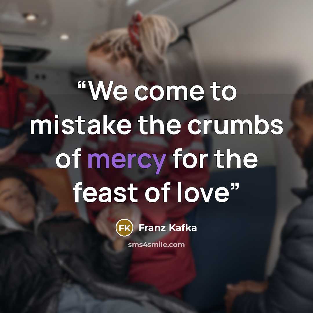 “We come to mistake the crumbs of mercy for the feast of love” quote by Franz Kafka