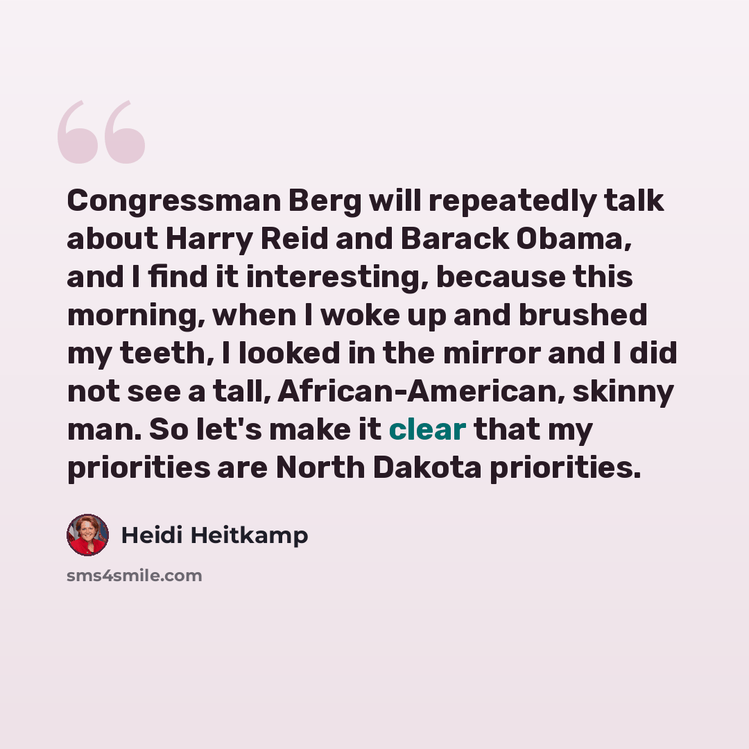 “Congressman Berg will repeatedly talk about Harry Reid and Barack Obama, and I find it interesting, because this morning, when I woke up and brushed my teeth, I looked in the mirror and I did not see a tall, African-American, skinny man. So let's make it clear that my priorities are North Dakota…” quote by Heidi Heitkamp