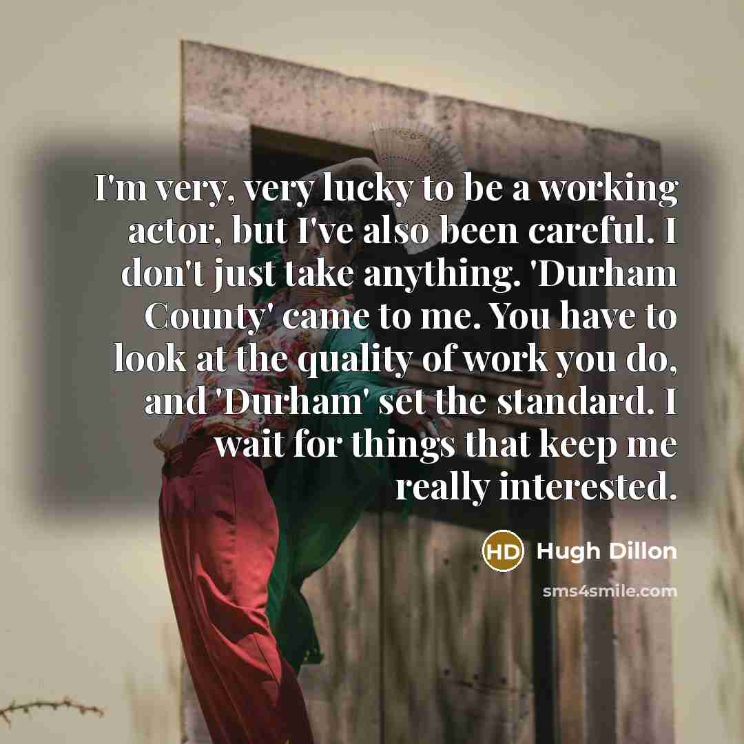 “I'm very, very lucky to be a working actor, but I've also been careful. I don't just take anything. 'Durham County' came to me. You have to look at the quality of work you do, and 'Durham' set the standard. I wait for things that keep me really interested.” quote by Hugh Dillon