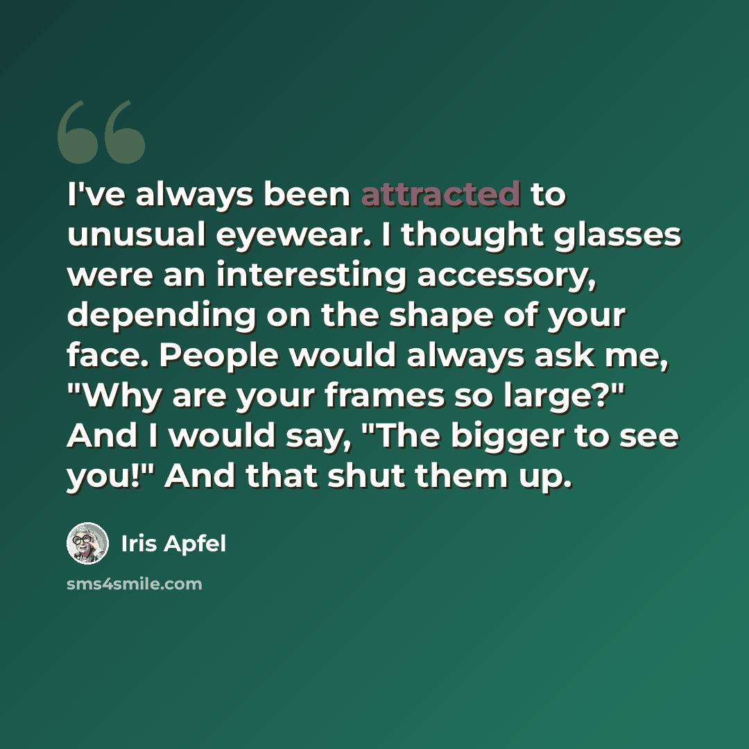 “I've always been attracted to unusual eyewear. I thought glasses were an interesting accessory, depending on the shape of your face. People would always ask me, "Why are your frames so large?" And I would say, "The bigger to see you!" And that shut them up.” quote by Iris Apfel