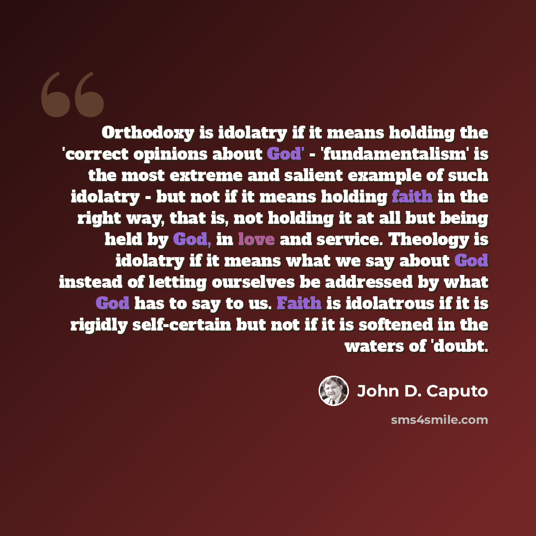 “Orthodoxy is idolatry if it means holding the 'correct opinions about God' - 'fundamentalism' is the most extreme and salient example of such idolatry - but not if it means holding faith in the right way, that is, not holding it at all but being held by God, in love and service. Theology is…” quote by John D. Caputo
