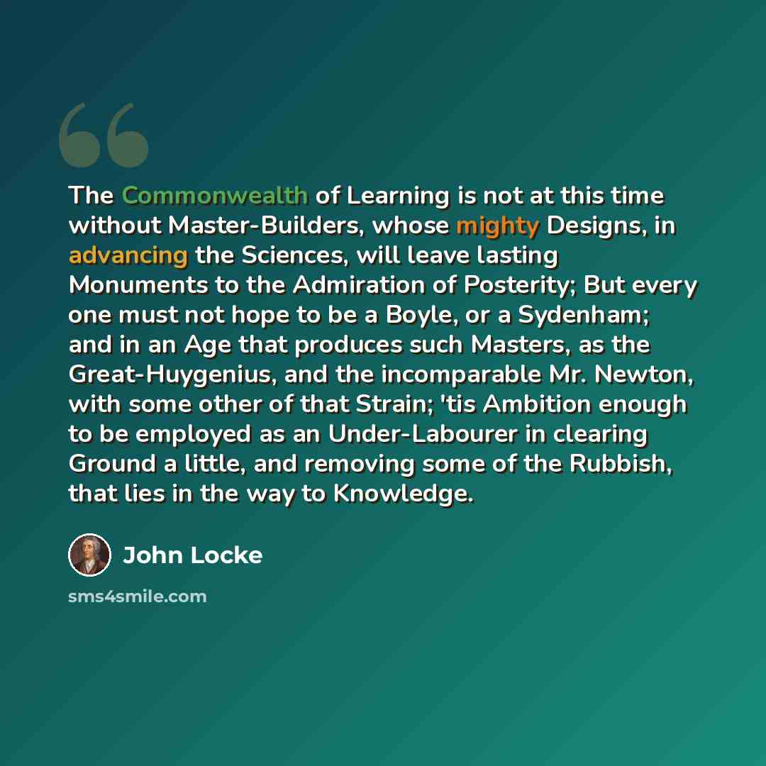 “The Commonwealth of Learning is not at this time without Master-Builders, whose mighty Designs, in advancing the Sciences, will leave lasting Monuments to the Admiration of Posterity; But every one must not hope to be a Boyle, or a Sydenham; and in an Age that produces such Masters, as the…” quote by John Locke