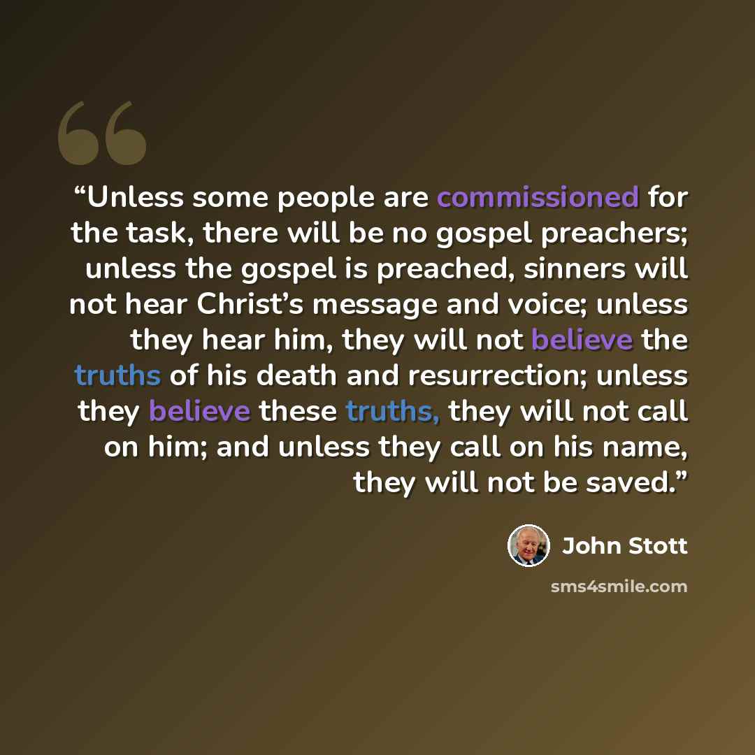 “Unless some people are commissioned for the task, there will be no gospel preachers; unless the gospel is preached, sinners will not hear Christ’s message and voice; unless they hear him, they will not believe the truths of his death and resurrection; unless they believe these truths, they will…” quote by John Stott