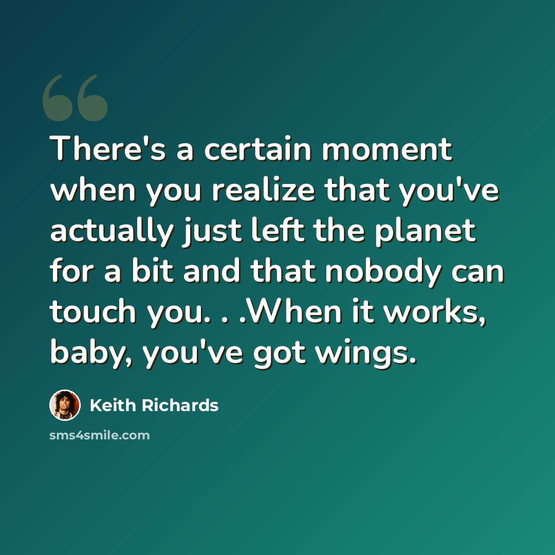 “There's a certain moment when you realize that you've actually just left the planet for a bit and that nobody can touch you. . .When it works, baby, you've got wings.” quote by Keith Richards