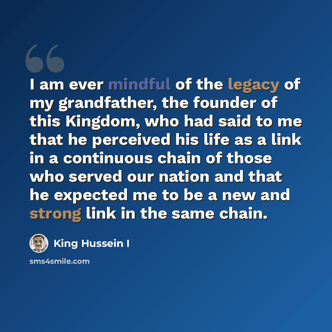 “I am ever mindful of the legacy of my grandfather, the founder of this Kingdom, who had said to me that he perceived his life as a link in a continuous chain of those who served our nation and that he expected me to be a new and strong link in the same chain.” quote by King Hussein I