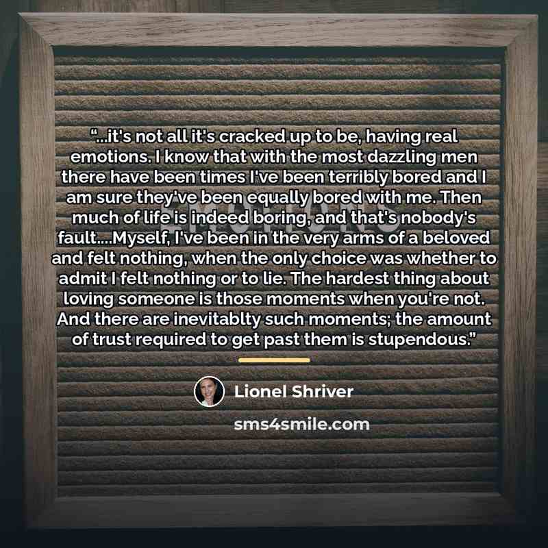 “...it's not all it's cracked up to be, having real emotions. I know that with the most dazzling men there have been times I've been terribly bored and I am sure they've been equally bored with me. Then much of life is indeed boring, and that's nobody's fault…Myself, I've been in the very arms of a…” quote by Lionel Shriver
