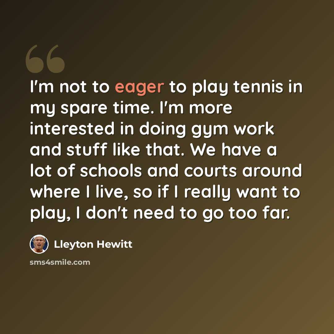 “I'm not to eager to play tennis in my spare time. I'm more interested in doing gym work and stuff like that. We have a lot of schools and courts around where I live, so if I really want to play, I don't need to go too far.” quote by Lleyton Hewitt