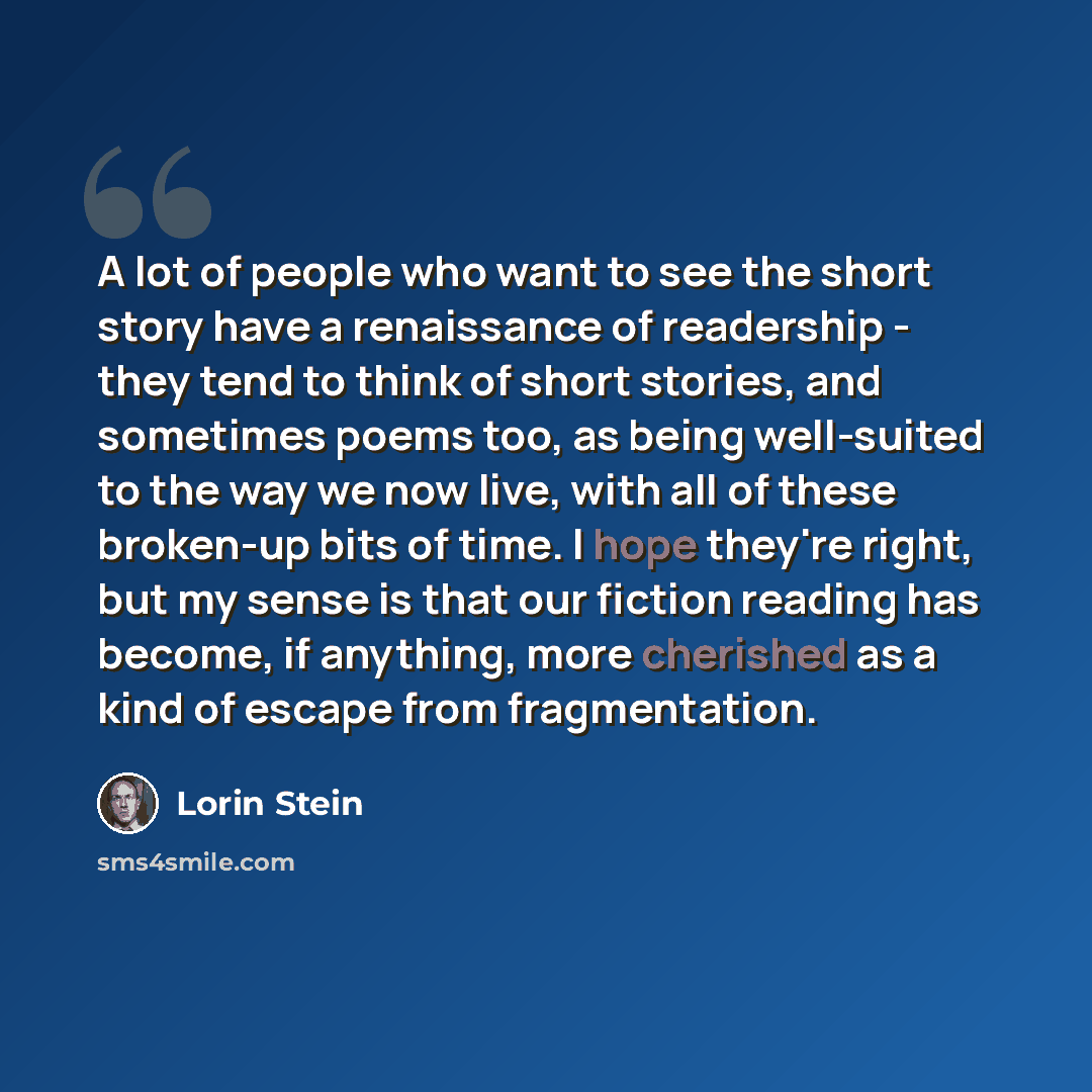 “A lot of people who want to see the short story have a renaissance of readership - they tend to think of short stories, and sometimes poems too, as being well-suited to the way we now live, with all of these broken-up bits of time. I hope they're right, but my sense is that our fiction reading has…” quote by Lorin Stein