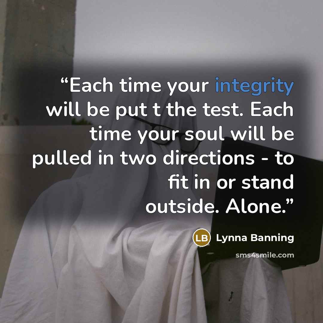 “Each time your integrity will be put t the test. Each time your soul will be pulled in two directions - to fit in or stand outside. Alone.” quote by Lynna Banning