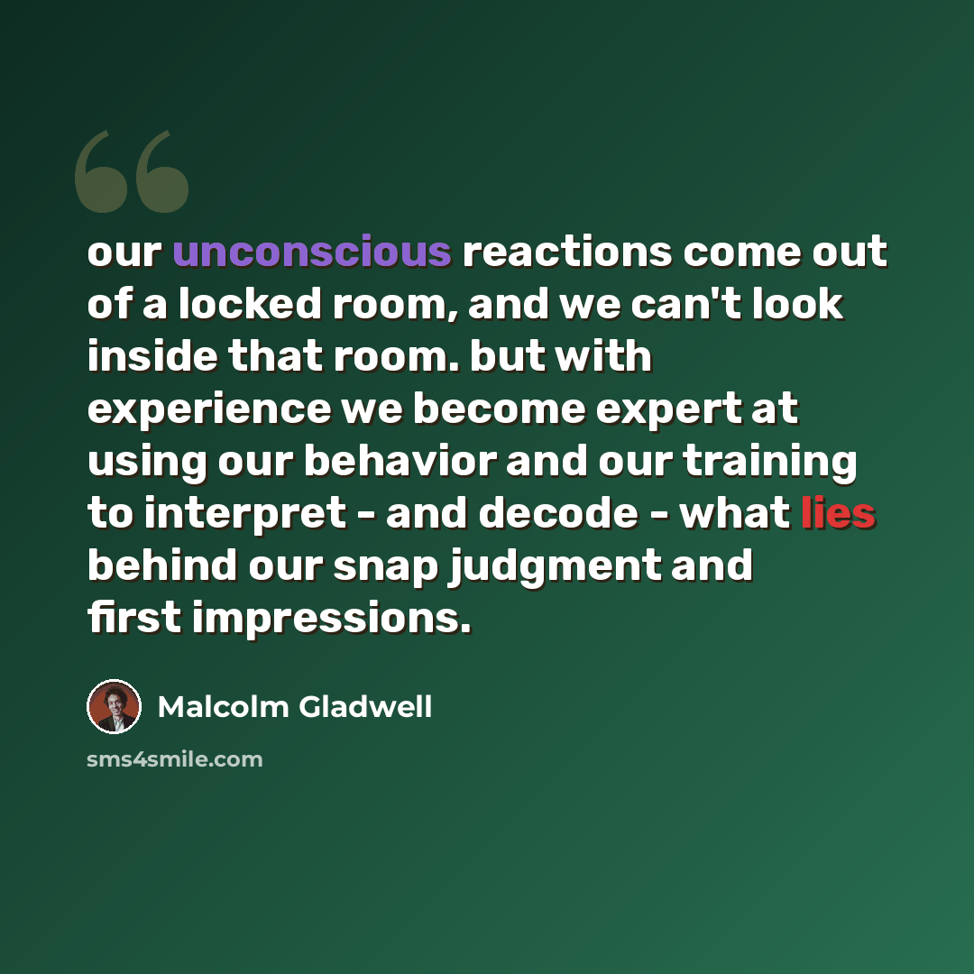 “our unconscious reactions come out of a locked room, and we can't look inside that room. but with experience we become expert at using our behavior and our training to interpret - and decode - what lies behind our snap judgment and first impressions.” quote by Malcolm Gladwell