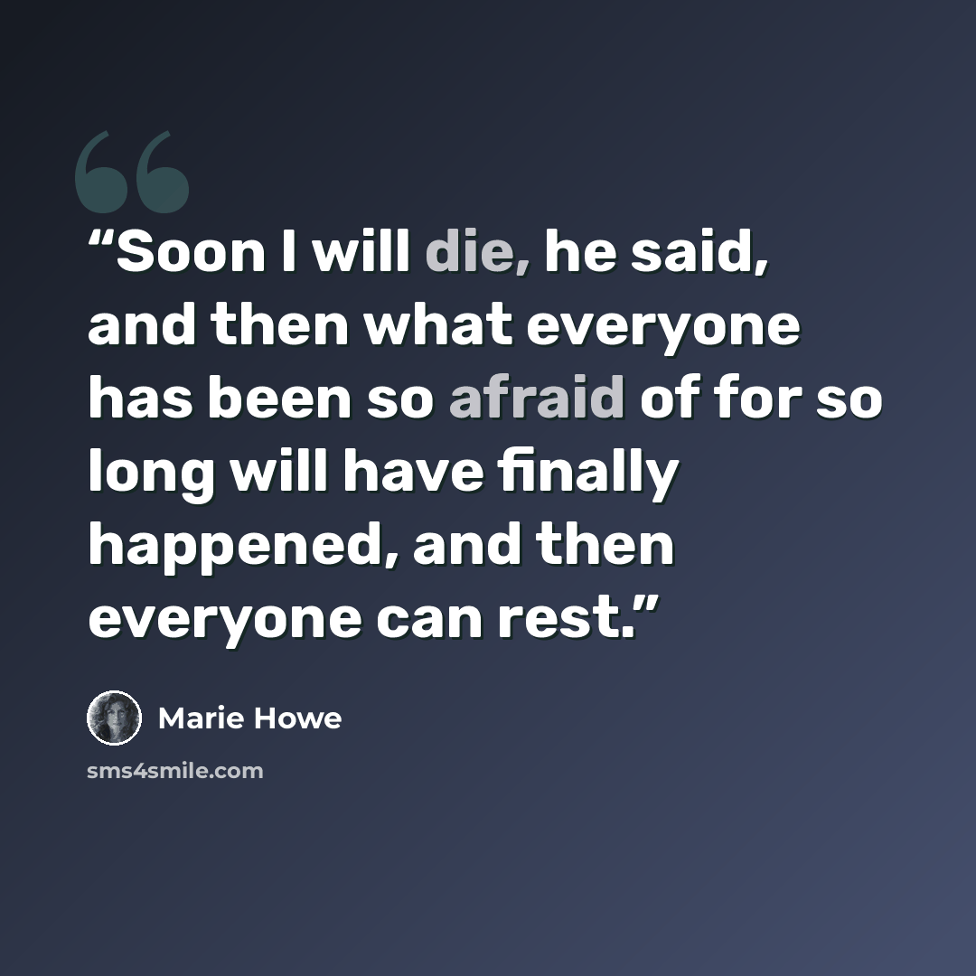 “Soon I will die, he said, and then what everyone has been so afraid of for so long will have finally happened, and then everyone can rest.” quote by Marie Howe