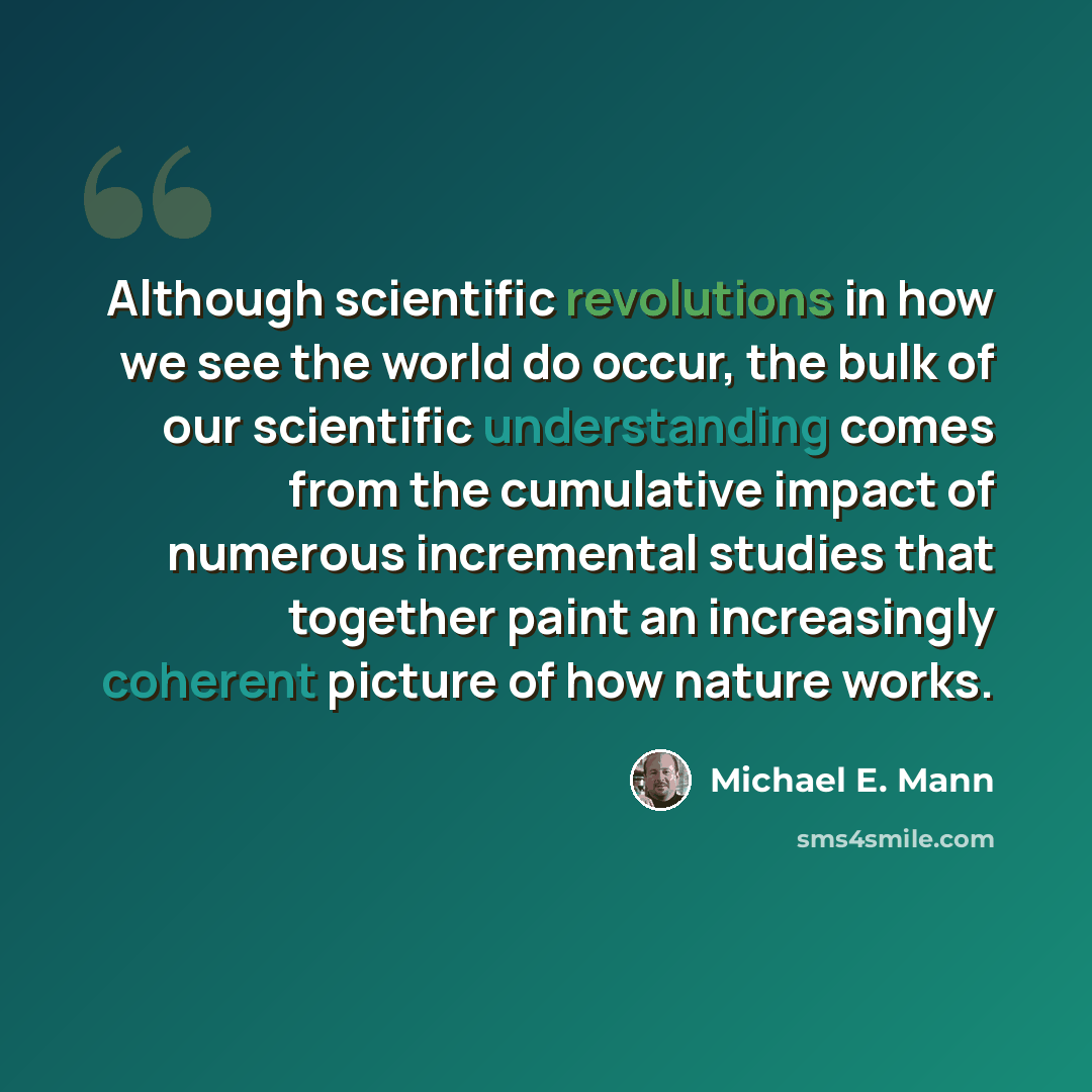 “Although scientific revolutions in how we see the world do occur, the bulk of our scientific understanding comes from the cumulative impact of numerous incremental studies that together paint an increasingly coherent picture of how nature works.” quote by Michael E. Mann