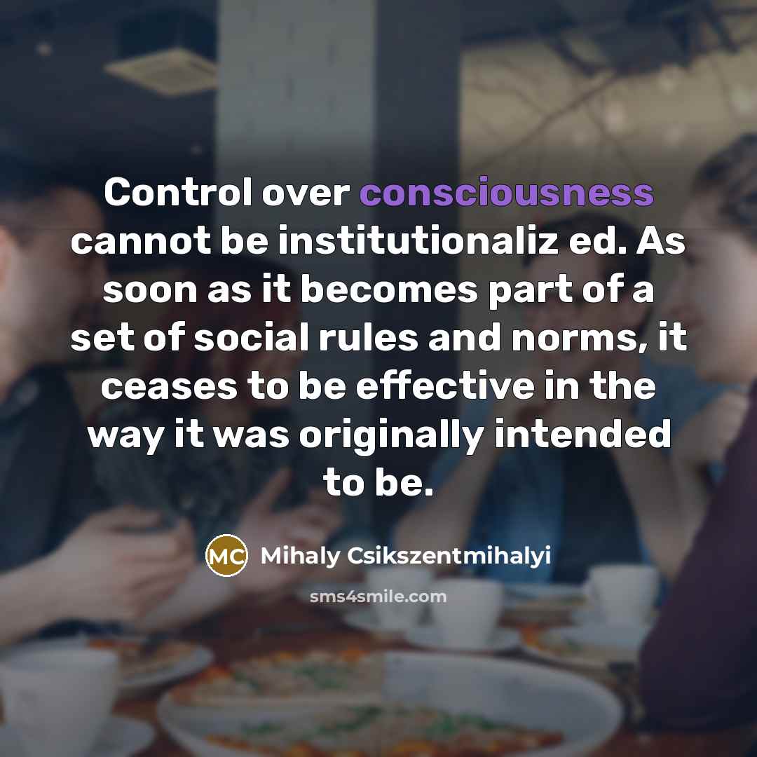 “Control over consciousness cannot be institutionaliz ed. As soon as it becomes part of a set of social rules and norms, it ceases to be effective in the way it was originally intended to be.” quote by Mihaly Csikszentmihalyi
