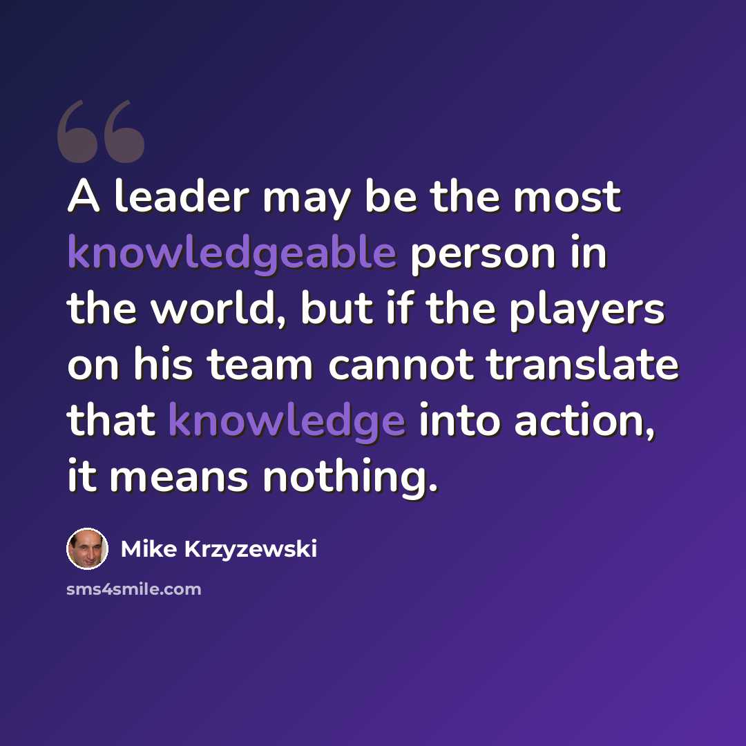 “A leader may be the most knowledgeable person in the world, but if the players on his team cannot translate that knowledge into action, it means nothing.” quote by Mike Krzyzewski