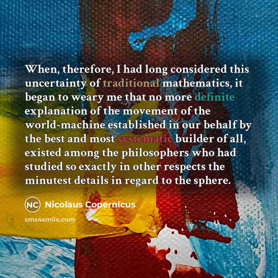 “When, therefore, I had long considered this uncertainty of traditional mathematics, it began to weary me that no more definite explanation of the movement of the world-machine established in our behalf by the best and most systematic builder of all, existed among the philosophers who had studied…” quote by Nicolaus Copernicus
