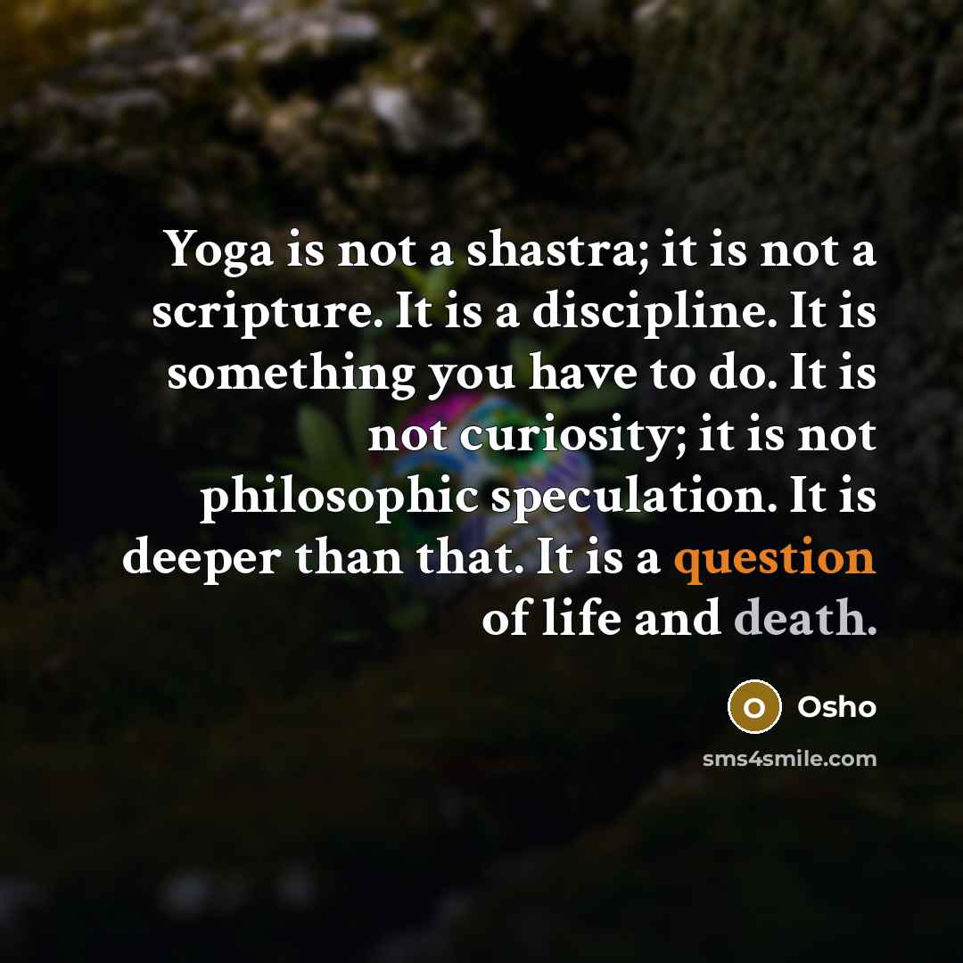 “Yoga is not a shastra; it is not a scripture. It is a discipline. It is something you have to do. It is not curiosity; it is not philosophic speculation. It is deeper than that. It is a question of life and death.” quote by OSHO
