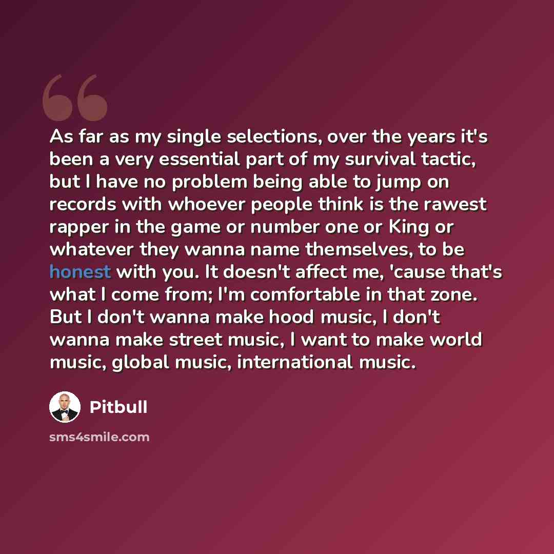“As far as my single selections, over the years it's been a very essential part of my survival tactic, but I have no problem being able to jump on records with whoever people think is the rawest rapper in the game or number one or King or whatever they wanna name themselves, to be honest with you…” quote by Pitbull