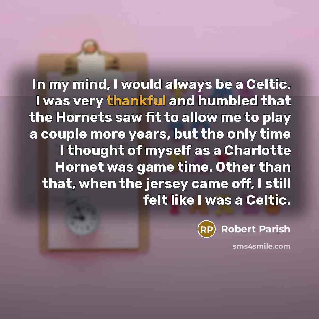“In my mind, I would always be a Celtic. I was very thankful and humbled that the Hornets saw fit to allow me to play a couple more years, but the only time I thought of myself as a Charlotte Hornet was game time. Other than that, when the jersey came off, I still felt like I was a Celtic.” quote by Robert Parish