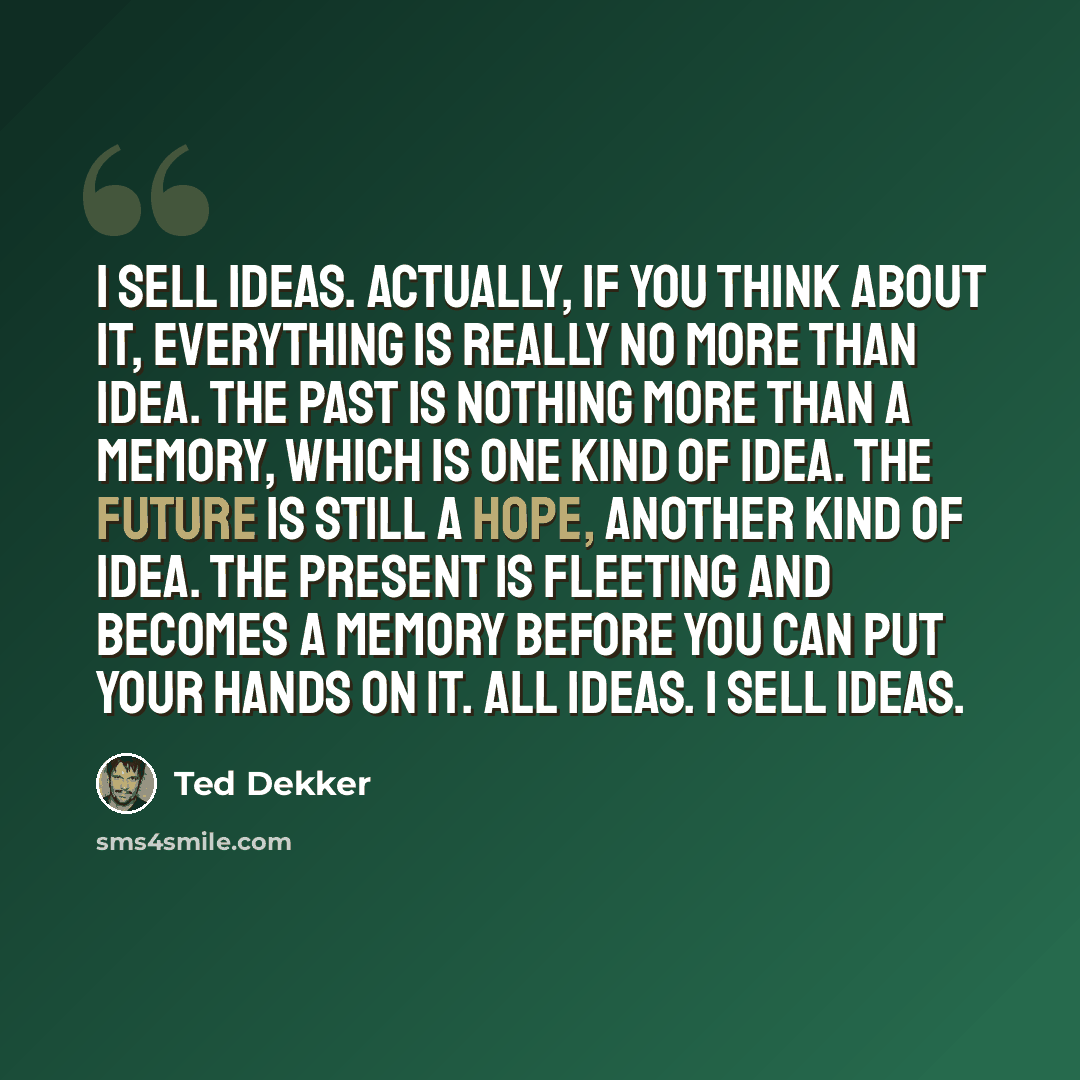 “I sell ideas. Actually, if you think about it, everything is really no more than idea. The past is nothing more than a memory, which is one kind of idea. The future is still a hope, another kind of idea. The present is fleeting and becomes a memory before you can put your hands on it. All ideas. I…” quote by Ted Dekker