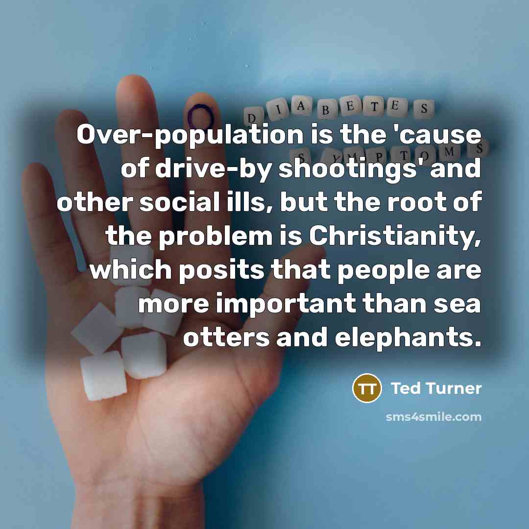 “Over-population is the 'cause of drive-by shootings' and other social ills, but the root of the problem is Christianity, which posits that people are more important than sea otters and elephants.” quote by Ted Turner