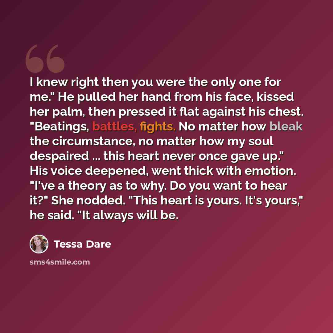 “I knew right then you were the only one for me." He pulled her hand from his face, kissed her palm, then pressed it flat against his chest. "Beatings, battles, fights. No matter how bleak the circumstance, no matter how my soul despaired ... this heart never once gave up." His voice deepened, went…” quote by Tessa Dare