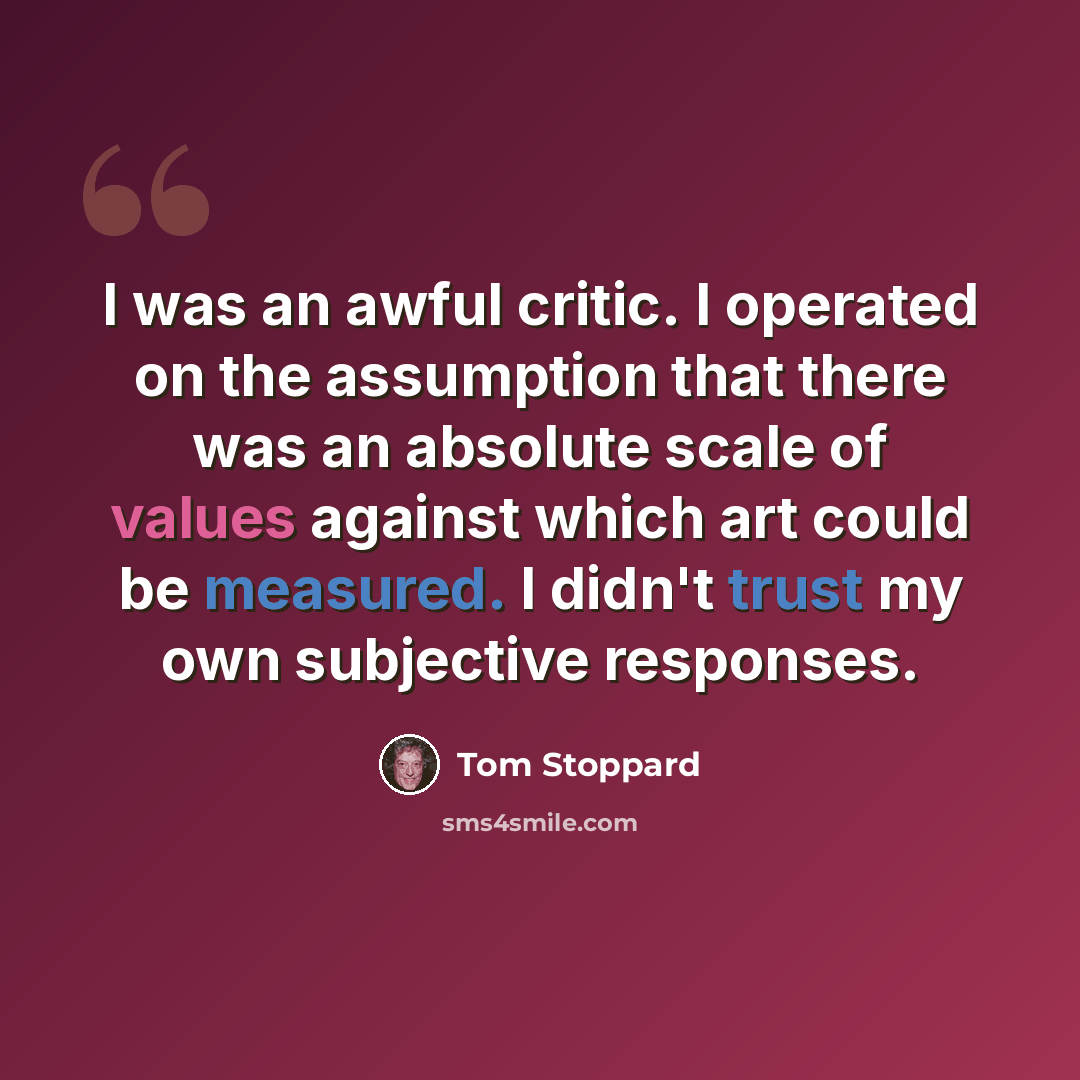 “I was an awful critic. I operated on the assumption that there was an absolute scale of values against which art could be measured. I didn't trust my own subjective responses.” quote by Tom Stoppard