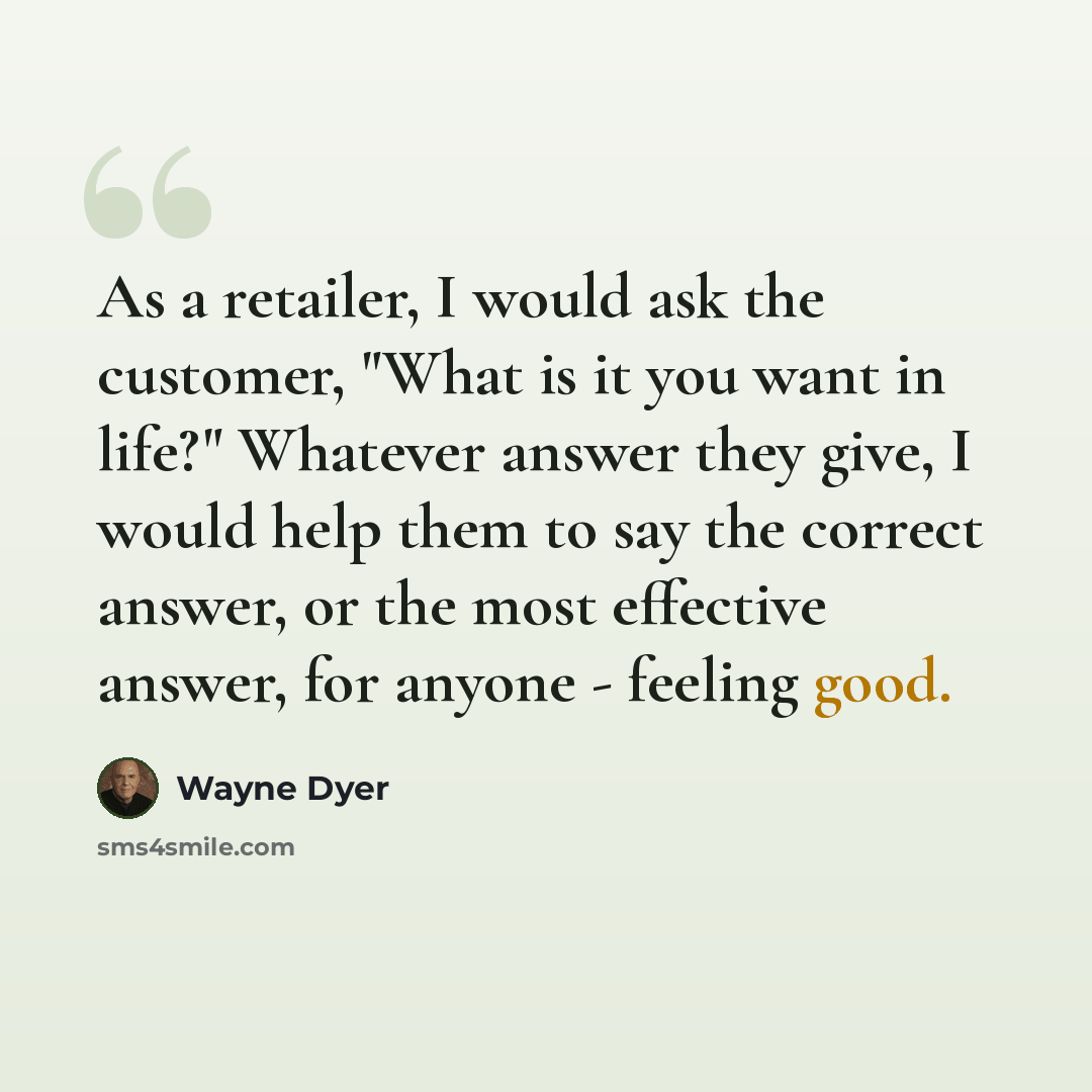 “As a retailer, I would ask the customer, "What is it you want in life?" Whatever answer they give, I would help them to say the correct answer, or the most effective answer, for anyone - feeling good.” quote by Wayne Dyer