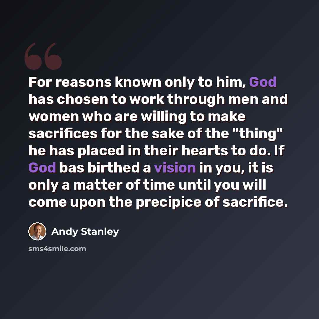 “For reasons known only to him, God has chosen to work through men and women who are willing to make sacrifices for the sake of the "thing" he has placed in their hearts to do. If God bas birthed a vision in you, it is only a matter of time until you will come upon the precipice of sacrifice.” quote by Andy Stanley