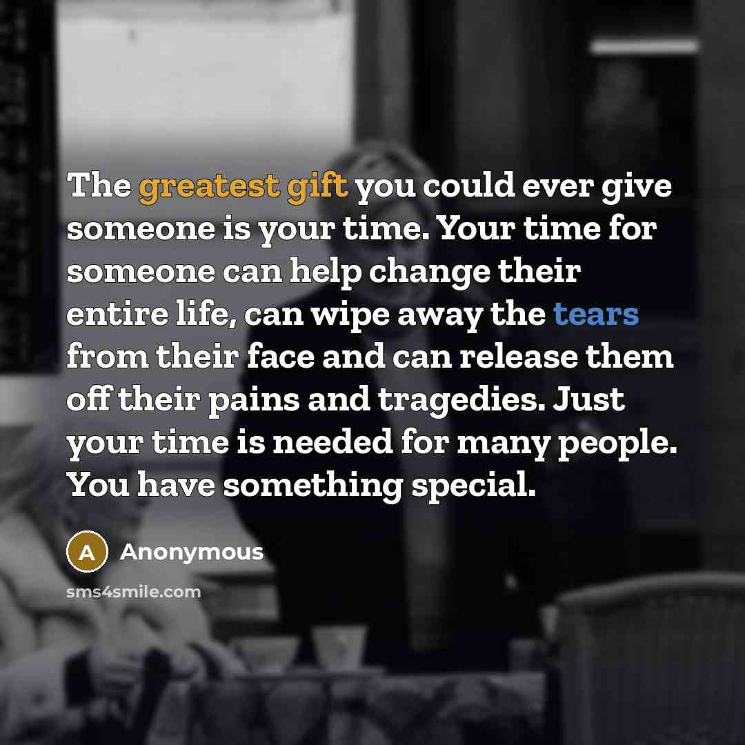 “The greatest gift you could ever give someone is your time. Your time for someone can help change their entire life, can wipe away the tears from their face and can release them off their pains and tragedies. Just your time is needed for many people. You have something special.” quote by Anonymous