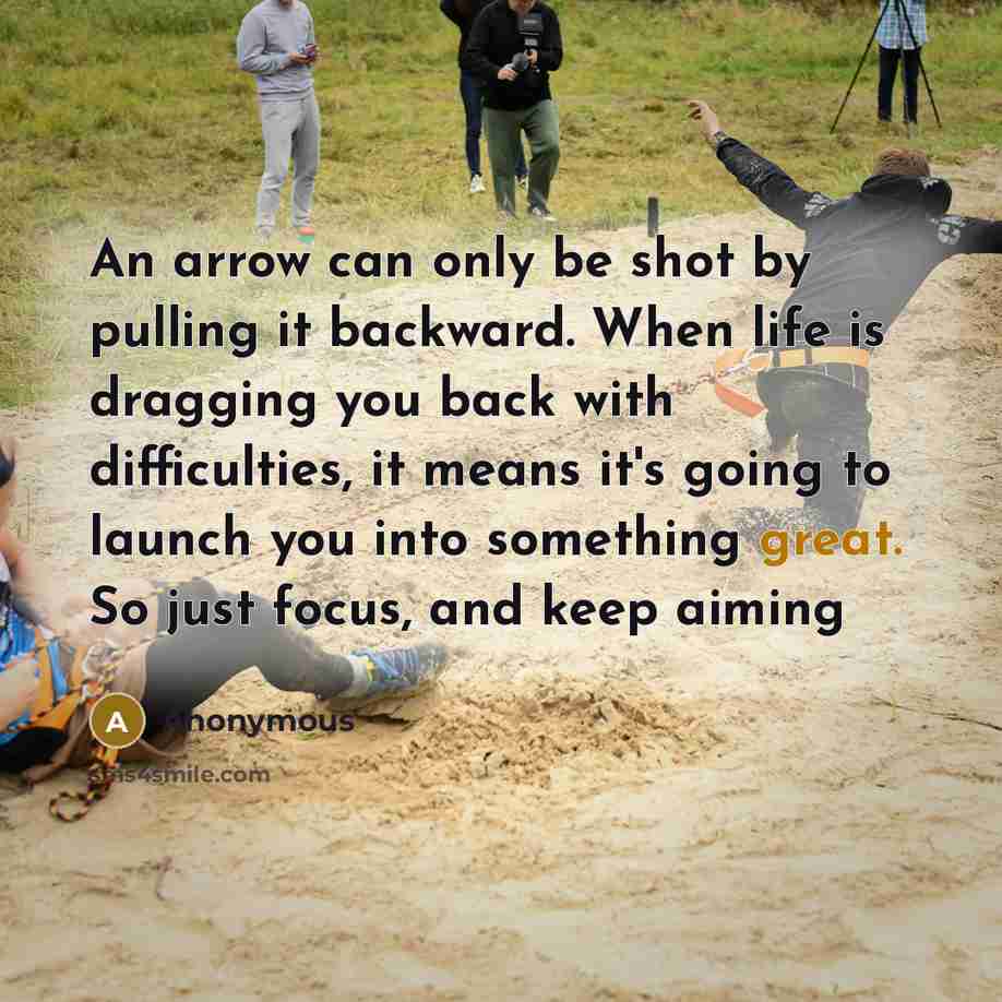 “An arrow can only be shot by pulling it backward. When life is dragging you back with difficulties, it means it's going to launch you into something great. So just focus, and keep aiming” quote by Anonymous