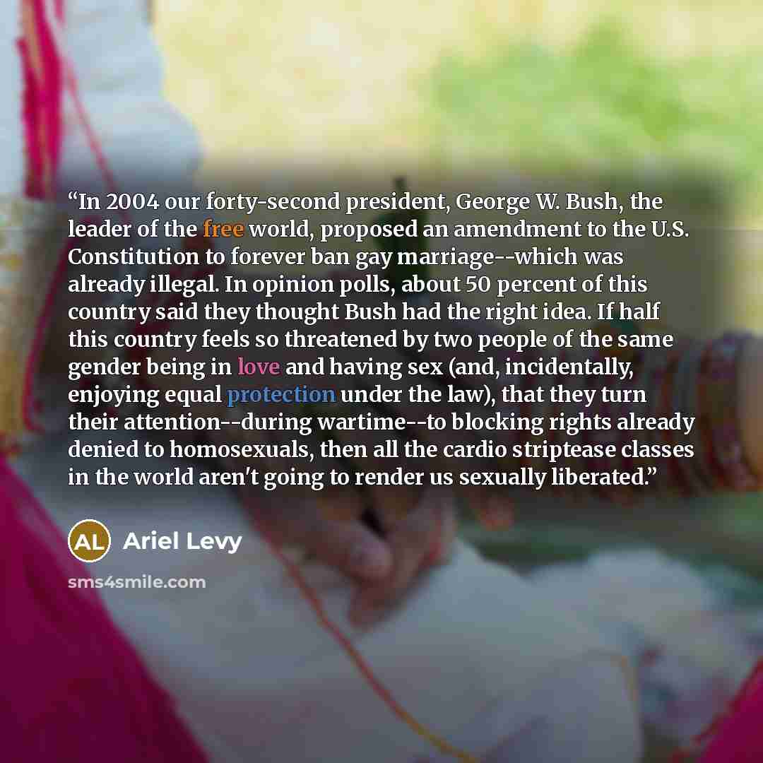 “In 2004 our forty-second president, George W. Bush, the leader of the free world, proposed an amendment to the U.S. Constitution to forever ban gay marriage--which was already illegal. In opinion polls, about 50 percent of this country said they thought Bush had the right idea. If half this…” quote by Ariel Levy