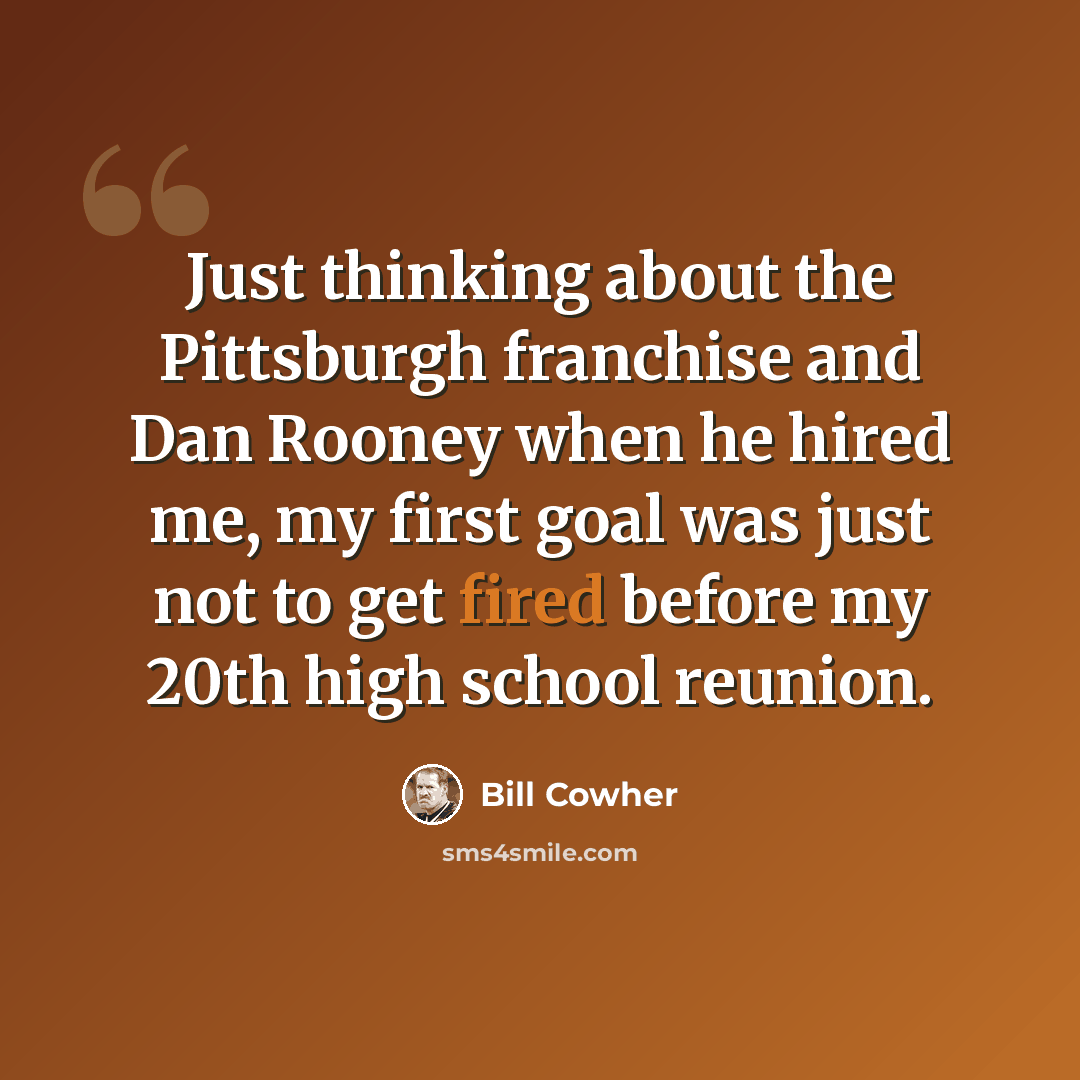 “Just thinking about the Pittsburgh franchise and Dan Rooney when he hired me, my first goal was just not to get fired before my 20th high school reunion.” quote by Bill Cowher