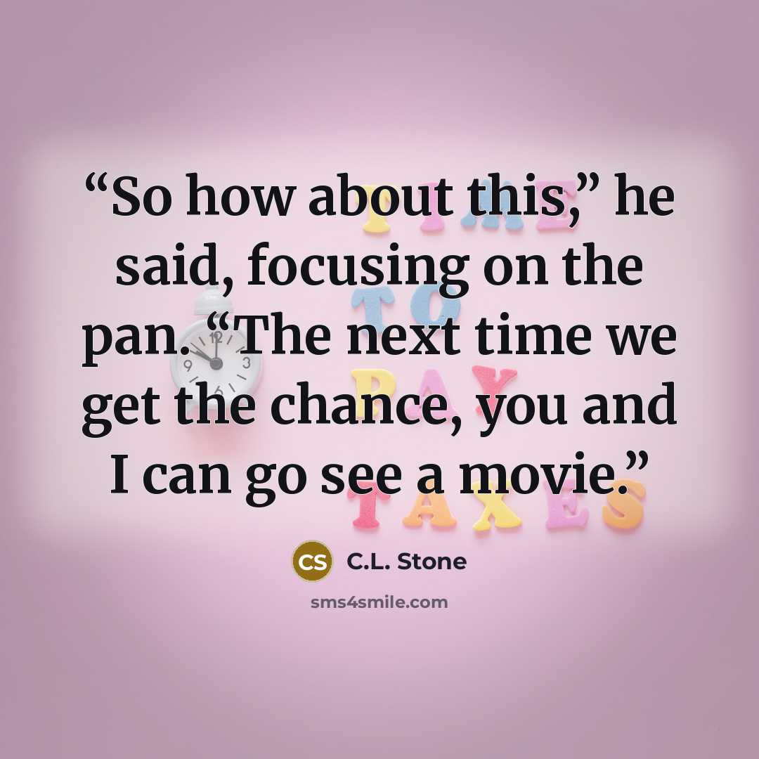 “So how about this,” he said, focusing on the pan. “The next time we get the chance, you and I can go see a movie.” quote by C.L. Stone