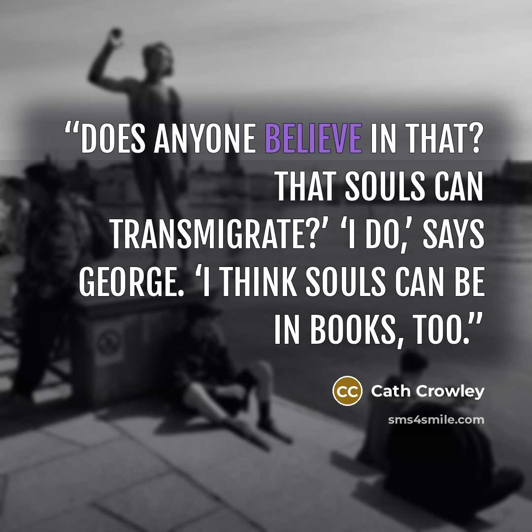 “Does anyone believe in that? That souls can transmigrate?’ ‘I do,’ says George. ‘I think souls can be in books, too.” quote by Cath Crowley