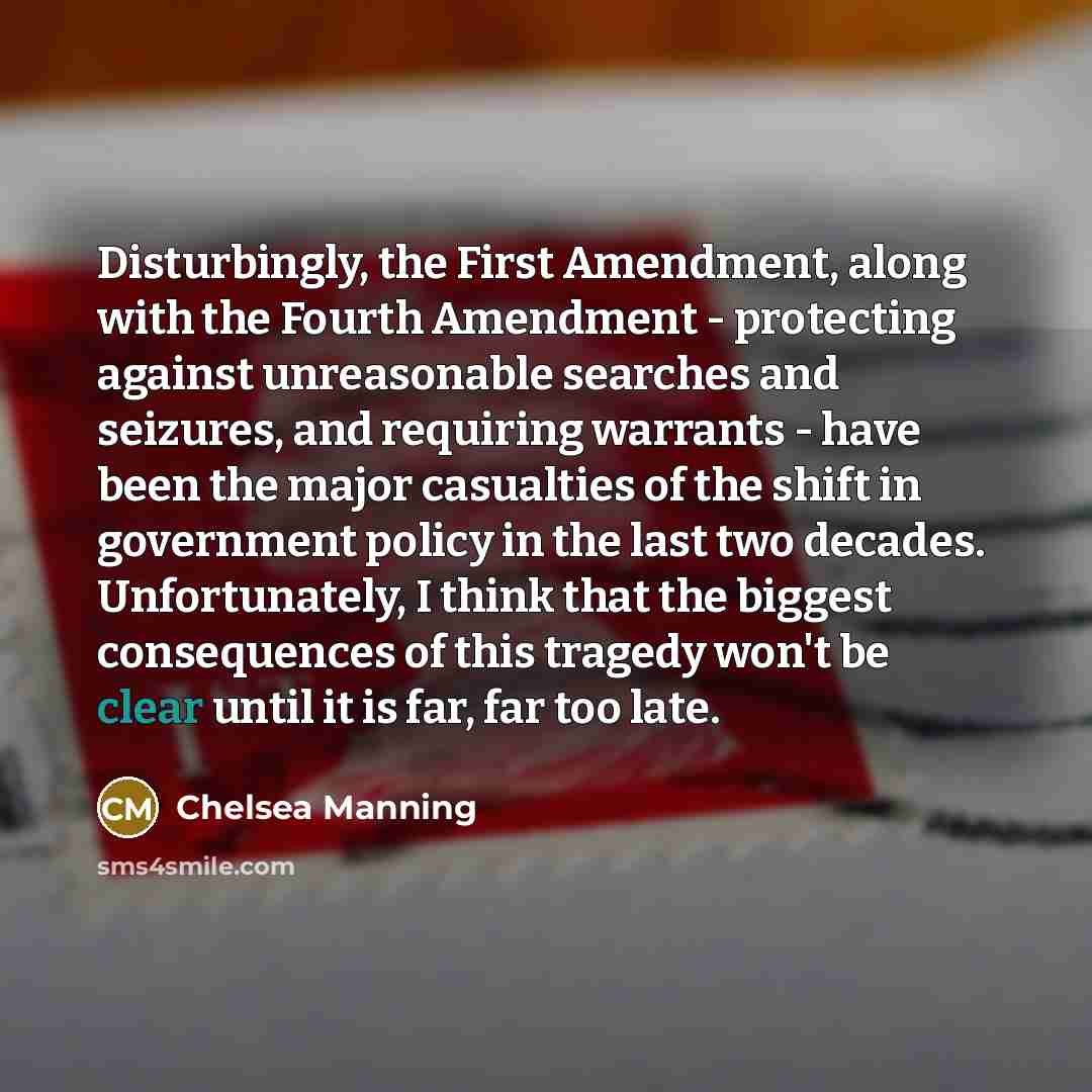 “Disturbingly, the First Amendment, along with the Fourth Amendment - protecting against unreasonable searches and seizures, and requiring warrants - have been the major casualties of the shift in government policy in the last two decades. Unfortunately, I think that the biggest consequences of…” quote by Chelsea Manning